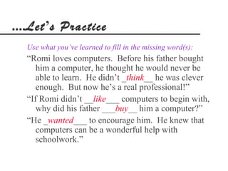 ....Let’s Practice
  Use what you’ve learned to fill in the missing word(s):
  “Romi loves computers. Before his father bought
     him a computer, he thought he would never be
     able to learn. He didn’t _think__ he was clever
     enough. But now he’s a real professional!”
  “If Romi didn’t __like___ computers to begin with,
     why did his father ___buy__ him a computer?”
  “He _wanted___ to encourage him. He knew that
     computers can be a wonderful help with
     schoolwork.”
 