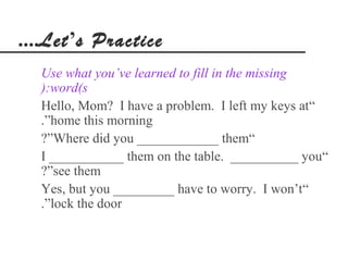 ....Let’s Practice
  Use what you’ve learned to fill in the missing
  ):word(s
  Hello, Mom? I have a problem. I left my keys at“
  .”home this morning
  ?”Where did you ____________ them“
  I ___________ them on the table. __________ you“
  ?”see them
  Yes, but you _________ have to worry. I won’t“
  .”lock the door
 