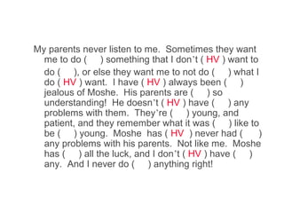 My parents never listen to me. Sometimes they want
  me to do ( ) something that I don’t ( HV ) want to
  do ( ), or else they want me to not do ( ) what I
  do ( HV ) want. I have ( HV ) always been ( )
  jealous of Moshe. His parents are ( ) so
  understanding! He doesn’t ( HV ) have ( ) any
  problems with them. They’re ( ) young, and
  patient, and they remember what it was ( ) like to
  be ( ) young. Moshe has ( HV ) never had (         )
  any problems with his parents. Not like me. Moshe
  has ( ) all the luck, and I don’t ( HV ) have ( )
  any. And I never do ( ) anything right!
 