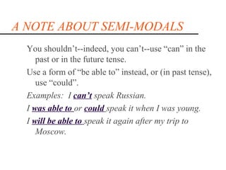 A NOTE ABOUT SEMI-MODALS
  You shouldn’t--indeed, you can’t--use “can” in the
     past or in the future tense.
  Use a form of “be able to” instead, or (in past tense),
     use “could”.
  Examples: I can’t speak Russian.
  I was able to or could speak it when I was young.
  I will be able to speak it again after my trip to
     Moscow.
 