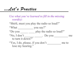 ....Let’s Practice
  Use what you’ve learned to fill in the missing
    word(s):
  “Shirli, must you play the radio so loud?”
  “What __________ you say?”
  “Do you _____ ____ play the radio so loud?”
  “No, I don’t ______ _____. Do you _________ me
    to turn it down?”
  “Yes, I do, please, if you don’t _________ me to
    lose my hearing.”
 