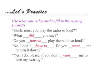 ....Let’s Practice
  Use what you’ve learned to fill in the missing
  ):word(s
  “Shirli, must you play the radio so loud?”
  “What ___did____ you say?”
  “Do you __have to___ play the radio so loud?”
  “No, I don’t __have to___. Do you __want___ me
    to turn it down?”
  “Yes, I do, please, if you don’t _want____ me to
    lose my hearing.”
 