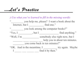 ....Let’s Practice
  ):Use what you’ve learned to fill in the missing word(s
  “_________ you help me, please? I want a book about the
     Internet, but I ___________ find one.”
  “_________ you look among the computer books?”
  “Yes, I __________, but I ______________ find anything.”
  “Well, I’m ____________ somebody else right now, but I
     _______ ____ ______ ___ help you in about ten minutes.
     ________ you come back in ten minutes?”
  “OK. And in the meantime, I __________ try again. Maybe
     I _____ ___ _____ ___ find it by then.”
 
