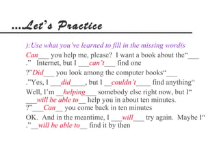....Let’s Practice
  ):Use what you’ve learned to fill in the missing word(s
  Can___ you help me, please? I want a book about the“___
  .” Internet, but I ___can’t___ find one
  ?”Did___ you look among the computer books“___
  .”Yes, I ___did____, but I __couldn’t____ find anything“
  Well, I’m __helping___ somebody else right now, but I“
  ___will be able to__ help you in about ten minutes.
  ?”___Can__ you come back in ten minutes
  OK. And in the meantime, I ___will___ try again. Maybe I“
  .”__will be able to__ find it by then
 
