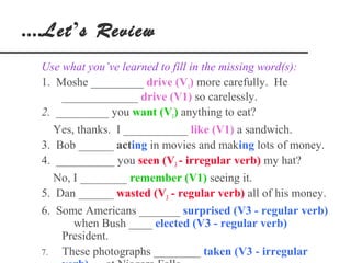 ....Let’s Review
  Use what you’ve learned to fill in the missing word(s):
  1. Moshe _________ drive (V1) more carefully. He
      _____________ drive (V1) so carelessly.
  2. _________ you want (V1) anything to eat?
     Yes, thanks. I ___________ like (V1) a sandwich.
  3. Bob ______ acting in movies and making lots of money.
  4. __________ you seen (V3 - irregular verb) my hat?
     No, I ________ remember (V1) seeing it.
  5. Dan ______ wasted (V3 - regular verb) all of his money.
  6. Some Americans _______ surprised (V3 - regular verb)
         when Bush ____ elected (V3 - regular verb)
      President.
  7.  These photographs ________ taken (V3 - irregular
 