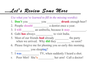 ....Let’s Review Some More
  Use what you’ve learned to fill in the missing word(s):
  1. Don’t you ________ you _________ drunk enough beer?
  2. People should __________ a dentist once a year.
  3. I will ________ an umbrella, because it may __________.
  4. Gabi has always ___________ to visit India.
  5. Most of our friends had already _________ the party
       when we arrived. Why did they _________ so soon?
  6. Please forgive me for phoning you so early this morning.
     __________ you sleeping?
  7. I was ___________ TV, when suddenly I heard a shot.
  8.   Poor Miri! She’s __________ her arm! Call a doctor!
 