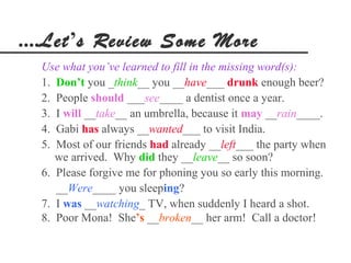....Let’s Review Some More
  Use what you’ve learned to fill in the missing word(s):
  1. Don’t you _think__ you __have___ drunk enough beer?
  2. People should ___see____ a dentist once a year.
  3. I will __take__ an umbrella, because it may __rain____.
  4. Gabi has always __wanted___ to visit India.
  5. Most of our friends had already __left___ the party when
     we arrived. Why did they __leave__ so soon?
  6. Please forgive me for phoning you so early this morning.
     __Were____ you sleeping?
  7. I was __watching_ TV, when suddenly I heard a shot.
  8. Poor Mona! She’s __broken__ her arm! Call a doctor!
 
