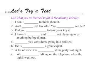 ....Let’s Try a Test
  Use what you’ve learned to fill in the missing word(s):
  1. I don’t _________ to think about it.
  2. Anat _______ lost ten kilo. You ___________ see her!
  3. Did you _____________ to take your keys?
  4. I haven’t ________, and I _____ not planning to eat
       anything before dinner.
  5. ________ you considered going into politics?
  6. He is ______________ a great expert.
  7. A lot of wine was __________ at the party last night.
  8.   We ___________ talking on the telephone when the
       lights went out.
 