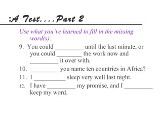 :A Test....Part 2
  Use what you’ve learned to fill in the missing
      word(s):
  9. You could _________ until the last minute, or
      you could ________ the work now and
      _________ it over with.
  10. _________ you name ten countries in Africa?
  11. I __________ sleep very well last night.
  12. I have _________ my promise, and I _________
      keep my word.
 