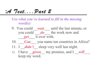 :A Test....Part 2
  Use what you’ve learned to fill in the missing
      word(s):
  9. You could __wait___ until the last minute, or
      you could ___do___ the work now and
      ___get___ it over with.
  10. ___Can___ you name ten countries in Africa?
  11. I __didn’t__ sleep very well last night.
  12. I have __given__ my promise, and I __will___
      keep my word.
 