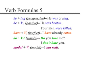 Verb Formulas 5
   be + ing (progressive)--He was crying.
   be + V3 (passive)--He was beaten.
                       Four men were killed.
   have + V3 (perfect)--I have already eaten.
   do + V1 (simple)-- Do you love me?
                       I don’t hate you.
   modal + V1 (modal)--I can wait.
 