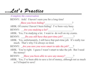 ....Let’s Practice
  :Complete the conversation
  BENNY: Arik! I haven’t seen you for a long time!
           _Have you been hiding?_____________________?
  ARIK: Of course I haven’t been hiding! I’ve been very busy.
  BENNY: __Are you studying a lot?___________________?
  ARIK: Yes, I’m studying a lot. I want to do well on my exams.
  BENNY: ___Do you still have that part-time job?________?
  ARIK: Yes, unfortunately, I still have that part-time job. It’s really too
     much. That’s why I’m always so tired.
  BENNY: _Are you sure you were smart to take the job?___?
  ARIK: You’re right. I guess I wasn’t smart to take the job. But I need
     the money!
  BENNY: __Have you been able to save any money?______?
  ARIK: Yes, I’ve been able to save a lot of money, although not as much
     as I’d hoped to save!
 