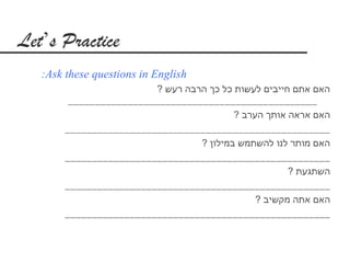 ‫‪Let’s Practice‬‬
   ‫‪:Ask these questions in English‬‬
                          ‫האם אתם חייבים לעשות כל כך הרבה רעש ?‬
         ‫___________________________________________ ___‬
                                           ‫האם אראה אותך הערב ?‬
        ‫_________________________________________________‬
                                   ‫האם מותר לנו להשתמש במילון ?‬
        ‫_________________________________________________‬
                                                       ‫השתגעת ?‬
        ‫_________________________________________________‬
                                                ‫האם אתה מקשיב ?‬
        ‫_________________________________________________‬
 