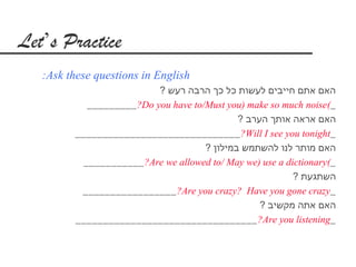 Let’s Practice
   :Ask these questions in English
                           ? ‫האם אתם חייבים לעשות כל כך הרבה רעש‬
            _________ ?Do you have to/Must you) make so much noise(_
                                              ? ‫האם אראה אותך הערב‬
         ______________________________ ?Will I see you tonight_
                                      ? ‫האם מותר לנו להשתמש במילון‬
           ___________ ?Are we allowed to/ May we) use a dictionary(_
                                                           ? ‫השתגעת‬
          _________________ ?Are you crazy? Have you gone crazy_
                                                   ? ‫האם אתה מקשיב‬
         _________________________________ ?Are you listening_
 