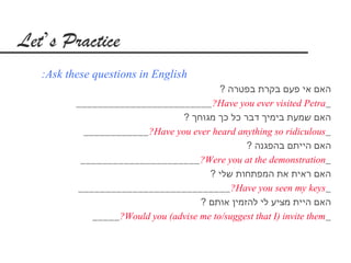 Let’s Practice
   :Ask these questions in English
                                            ? ‫האם אי פעם בקרת בפטרה‬
          _________________________ ?Have you ever visited Petra_
                                  ? ‫האם שמעת בימיך דבר כל כך מגוחך‬
            ____________ ?Have you ever heard anything so ridiculous_
                                                  ? ‫האם הייתם בהפגנה‬
           ______________________ ?Were you at the demonstration_
                                         ? ‫האם ראית את המפתחות שלי‬
          ____________________________ ?Have you seen my keys_
                                       ? ‫האם היית מציע לי להזמין אותם‬
              _____ ?Would you (advise me to/suggest that I) invite them _
 
