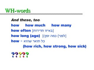 WH-words
 And these, too:
 how    how much       how many
 how often [‫]באיזו תדירות‬
 how long (ago) [(‫]לפני( כמה זמן‬
 how + ‫כל תואר שהוא‬
       (how rich, how strong, how sick)

 ?????
 