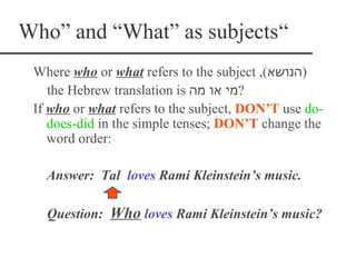 Who” and “What” as subjects“
 Where who or what refers to the subject ,(‫)הנושא‬
    the Hebrew translation is ‫?מי או מה‬
 If who or what refers to the subject, DON’T use do-
    does-did in the simple tenses; DON’T change the
    word order:

   Answer: Tal loves Rami Kleinstein’s music.

   Question: Who loves Rami Kleinstein’s music?
 
