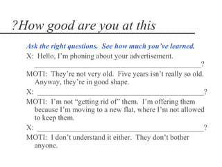 ?How good are you at this
  Ask the right questions. See how much you’ve learned.
  X: Hello, I’m phoning about your advertisement.
    _____________________________________________?
  MOTI: They’re not very old. Five years isn’t really so old.
    Anyway, they’re in good shape.
  X: _____________________________________________?
  MOTI: I’m not “getting rid of” them. I’m offering them
    because I’m moving to a new flat, where I’m not allowed
    to keep them.
  X: _____________________________________________?
  MOTI: I don’t understand it either. They don’t bother
    anyone.
 