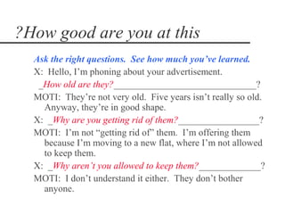 ?How good are you at this
  Ask the right questions. See how much you’ve learned.
  X: Hello, I’m phoning about your advertisement.
   _How old are they?______________________________?
  MOTI: They’re not very old. Five years isn’t really so old.
    Anyway, they’re in good shape.
  X: _Why are you getting rid of them?_________________?
  MOTI: I’m not “getting rid of” them. I’m offering them
    because I’m moving to a new flat, where I’m not allowed
    to keep them.
  X: _Why aren’t you allowed to keep them?_____________?
  MOTI: I don’t understand it either. They don’t bother
    anyone.
 
