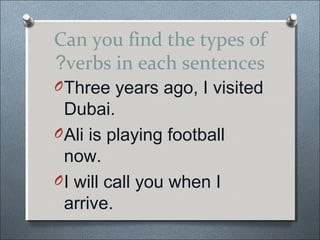 Can you find the types of
?verbs in each sentences
O Three years ago, I visited
  Dubai.
O Ali is playing football
  now.
O I will call you when I
  arrive.
 
