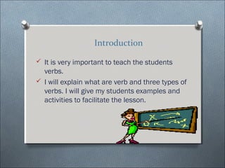 Introduction

? It is very important to teach the students
  verbs.
? I will explain what are verb and three types of
  verbs. I will give my students examples and
  activities to facilitate the lesson.
 