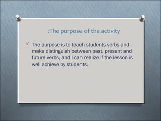 :The purpose of the activity

? The purpose is to teach students verbs and
  make distinguish between past, present and
  future verbs, and I can realize if the lesson is
  well achieve by students.
 
