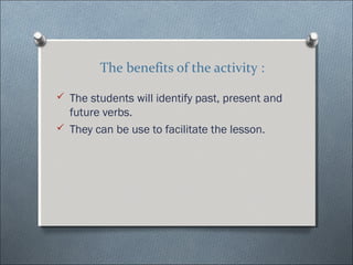 The benefits of the activity :

? The students will identify past, present and
  future verbs.
? They can be use to facilitate the lesson.
 