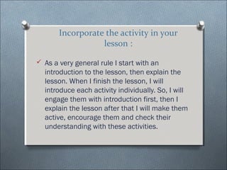 Incorporate the activity in your
                  lesson :

? As a very general rule I start with an
  introduction to the lesson, then explain the
  lesson. When I finish the lesson, I will
  introduce each activity individually. So, I will
  engage them with introduction first, then I
  explain the lesson after that I will make them
  active, encourage them and check their
  understanding with these activities.
 