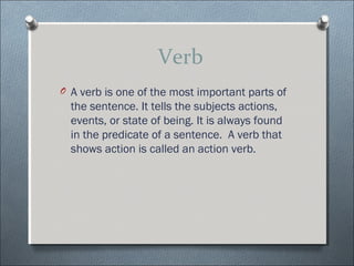 Verb
O A verb is one of the most important parts of
  the sentence. It tells the subjects actions,
  events, or state of being. It is always found
  in the predicate of a sentence. A verb that
  shows action is called an action verb.
 