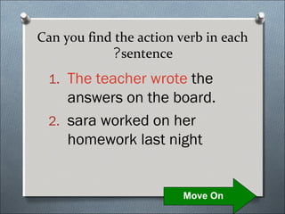 Can you find the action verb in each
            ?sentence
 1. The teacher wrote the
    answers on the board.
 2. sara worked on her
    homework last night


                        Move On
 