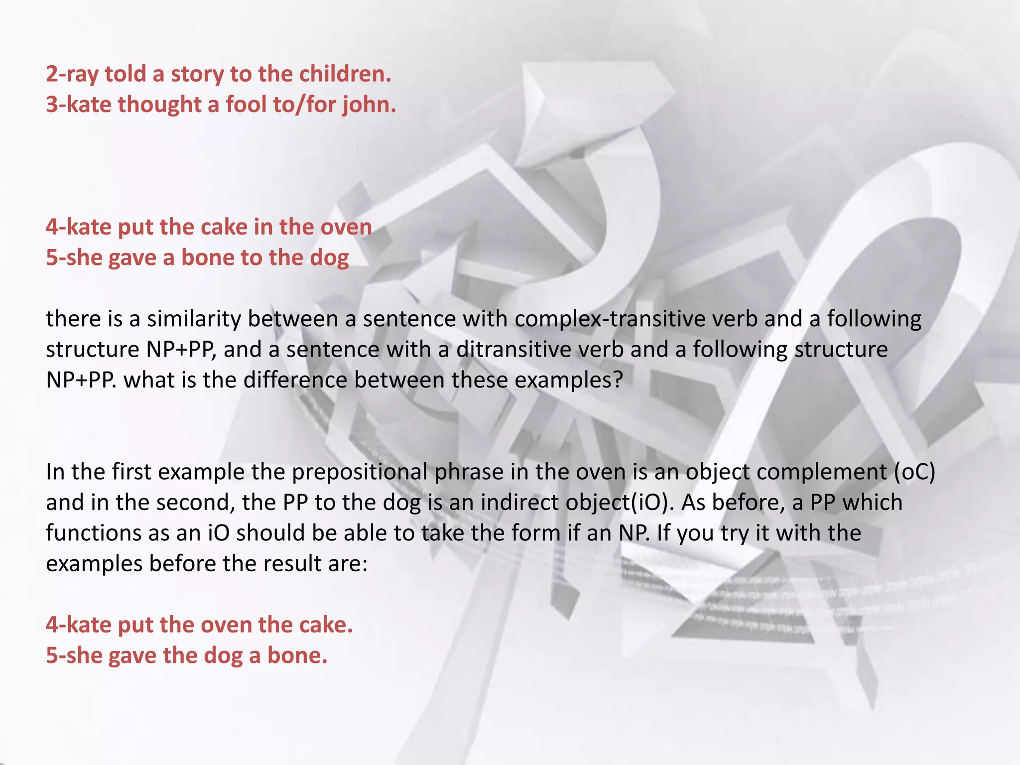 2-ray told a story to the children.
3-kate thought a fool to/for john.

4-kate put the cake in the oven
5-she gave a bone to the dog
there is a similarity between a sentence with complex-transitive verb and a following
structure NP+PP, and a sentence with a ditransitive verb and a following structure
NP+PP. what is the difference between these examples?

In the first example the prepositional phrase in the oven is an object complement (oC)
and in the second, the PP to the dog is an indirect object(iO). As before, a PP which
functions as an iO should be able to take the form if an NP. If you try it with the
examples before the result are:
4-kate put the oven the cake.
5-she gave the dog a bone.

 