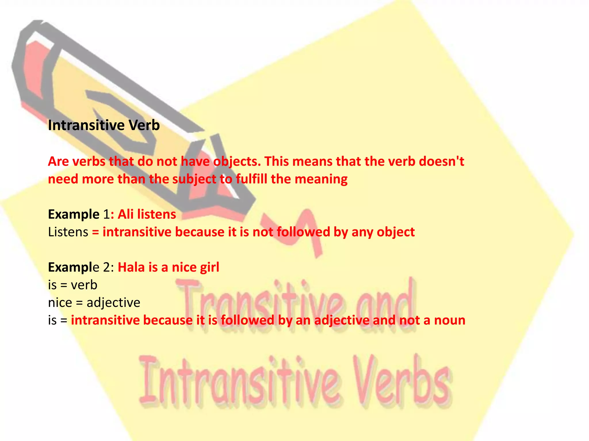 Intransitive Verb
Are verbs that do not have objects. This means that the verb doesn't
need more than the subject to fulfill the meaning
Example 1: Ali listens
Listens = intransitive because it is not followed by any object
Example 2: Hala is a nice girl
is = verb
nice = adjective
is = intransitive because it is followed by an adjective and not a noun

 