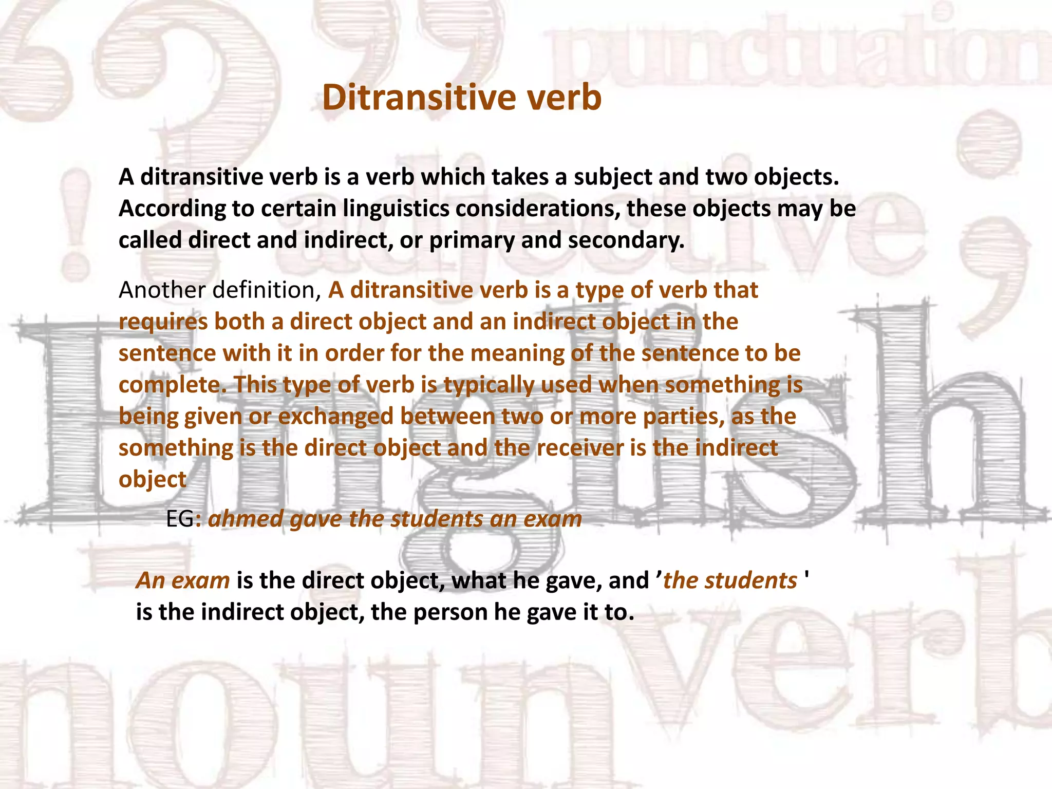 Ditransitive verb
A ditransitive verb is a verb which takes a subject and two objects.
According to certain linguistics considerations, these objects may be
called direct and indirect, or primary and secondary.
Another definition, A ditransitive verb is a type of verb that
requires both a direct object and an indirect object in the
sentence with it in order for the meaning of the sentence to be
complete. This type of verb is typically used when something is
being given or exchanged between two or more parties, as the
something is the direct object and the receiver is the indirect
object
EG: ahmed gave the students an exam
An exam is the direct object, what he gave, and ’the students '
is the indirect object, the person he gave it to.

 