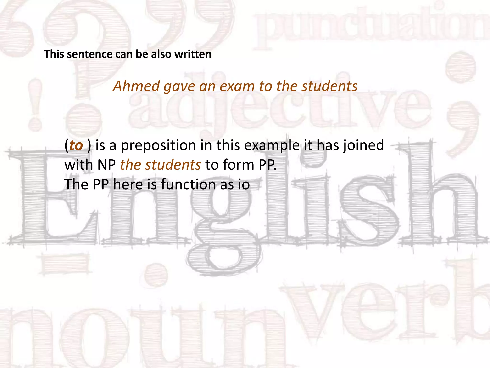 This sentence can be also written

Ahmed gave an exam to the students

(to ) is a preposition in this example it has joined
with NP the students to form PP.
The PP here is function as io

 
