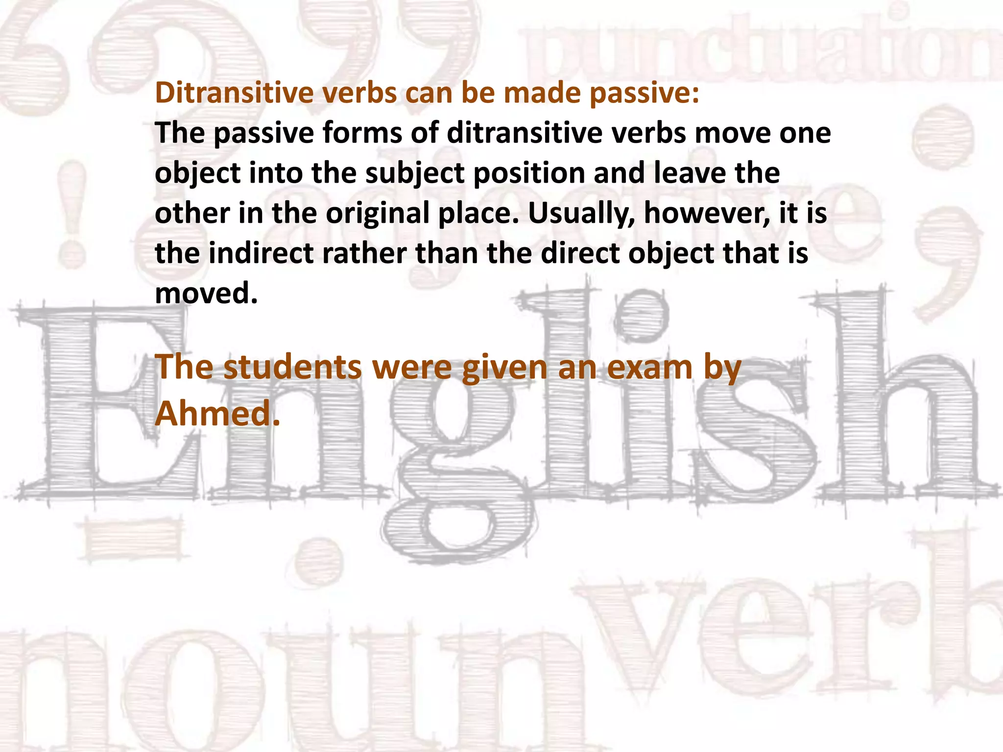 Ditransitive verbs can be made passive:
The passive forms of ditransitive verbs move one
object into the subject position and leave the
other in the original place. Usually, however, it is
the indirect rather than the direct object that is
moved.

The students were given an exam by
Ahmed.

 