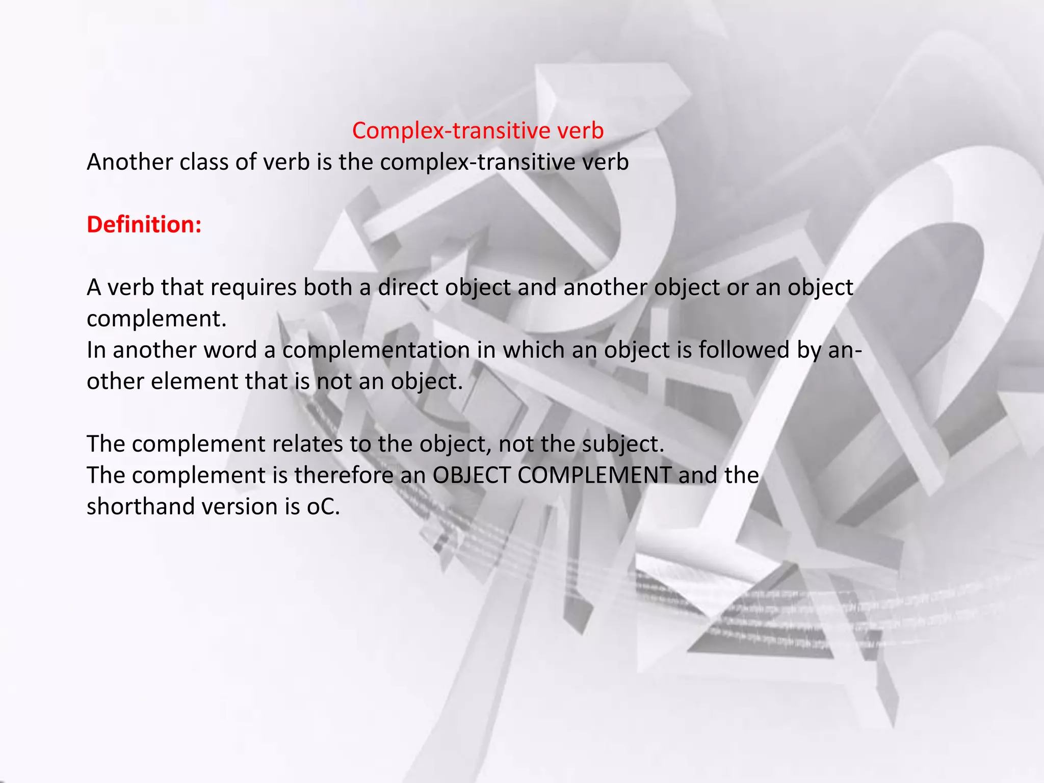 Complex-transitive verb
Another class of verb is the complex-transitive verb
Definition:

A verb that requires both a direct object and another object or an object
complement.
In another word a complementation in which an object is followed by another element that is not an object.
The complement relates to the object, not the subject.
The complement is therefore an OBJECT COMPLEMENT and the
shorthand version is oC.

 