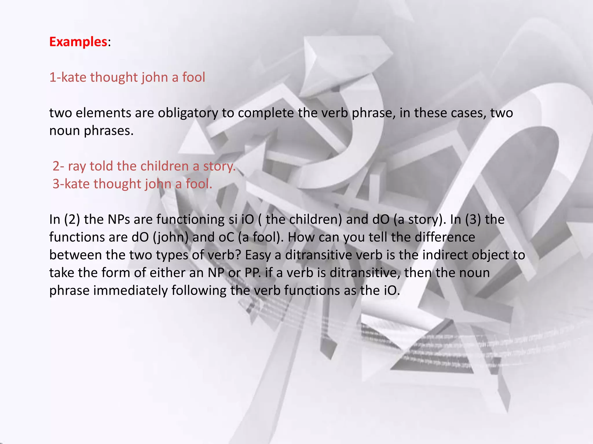 Examples:
1-kate thought john a fool
two elements are obligatory to complete the verb phrase, in these cases, two
noun phrases.
2- ray told the children a story.
3-kate thought john a fool.
In (2) the NPs are functioning si iO ( the children) and dO (a story). In (3) the
functions are dO (john) and oC (a fool). How can you tell the difference
between the two types of verb? Easy a ditransitive verb is the indirect object to
take the form of either an NP or PP. if a verb is ditransitive, then the noun
phrase immediately following the verb functions as the iO.

 