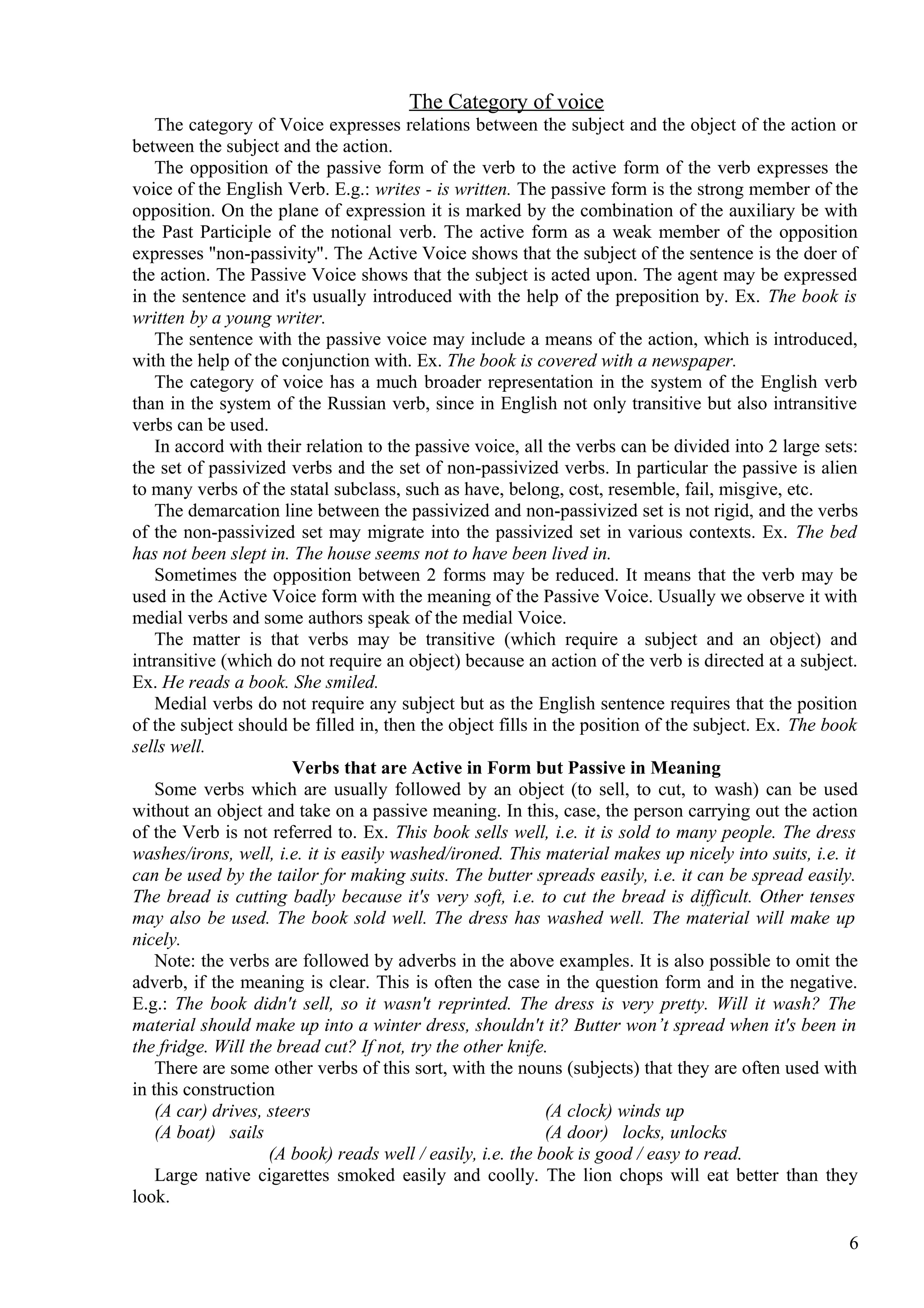 The Category of voice
The category of Voice expresses relations between the subject and the object of the action or
between the subject and the action.
The opposition of the passive form of the verb to the active form of the verb expresses the
voice of the English Verb. E.g.: writes - is written. The passive form is the strong member of the
opposition. On the plane of expression it is marked by the combination of the auxiliary be with
the Past Participle of the notional verb. The active form as a weak member of the opposition
expresses "non-passivity". The Active Voice shows that the subject of the sentence is the doer of
the action. The Passive Voice shows that the subject is acted upon. The agent may be expressed
in the sentence and it's usually introduced with the help of the preposition by. Ex. The book is
written by a young writer.
The sentence with the passive voice may include a means of the action, which is introduced,
with the help of the conjunction with. Ex. The book is covered with a newspaper.
The category of voice has a much broader representation in the system of the English verb
than in the system of the Russian verb, since in English not only transitive but also intransitive
verbs can be used.
In accord with their relation to the passive voice, all the verbs can be divided into 2 large sets:
the set of passivized verbs and the set of non-passivized verbs. In particular the passive is alien
to many verbs of the statal subclass, such as have, belong, cost, resemble, fail, misgive, etc.
The demarcation line between the passivized and non-passivized set is not rigid, and the verbs
of the non-passivized set may migrate into the passivized set in various contexts. Ex. The bed
has not been slept in. The house seems not to have been lived in.
Sometimes the opposition between 2 forms may be reduced. It means that the verb may be
used in the Active Voice form with the meaning of the Passive Voice. Usually we observe it with
medial verbs and some authors speak of the medial Voice.
The matter is that verbs may be transitive (which require a subject and an object) and
intransitive (which do not require an object) because an action of the verb is directed at a subject.
Ex. He reads a book. She smiled.
Medial verbs do not require any subject but as the English sentence requires that the position
of the subject should be filled in, then the object fills in the position of the subject. Ex. The book
sells well.
Verbs that are Active in Form but Passive in Meaning
Some verbs which are usually followed by an object (to sell, to cut, to wash) can be used
without an object and take on a passive meaning. In this, case, the person carrying out the action
of the Verb is not referred to. Ex. This book sells well, i.e. it is sold to many people. The dress
washes/irons, well, i.e. it is easily washed/ironed. This material makes up nicely into suits, i.e. it
can be used by the tailor for making suits. The butter spreads easily, i.e. it can be spread easily.
The bread is cutting badly because it's very soft, i.e. to cut the bread is difficult. Other tenses
may also be used. The book sold well. The dress has washed well. The material will make up
nicely.
Note: the verbs are followed by adverbs in the above examples. It is also possible to omit the
adverb, if the meaning is clear. This is often the case in the question form and in the negative.
E.g.: The book didn't sell, so it wasn't reprinted. The dress is very pretty. Will it wash? The
material should make up into a winter dress, shouldn't it? Butter won’t spread when it's been in
the fridge. Will the bread cut? If not, try the other knife.
There are some other verbs of this sort, with the nouns (subjects) that they are often used with
in this construction
(A car) drives, steers
(A clock) winds up
(A boat) sails
(A door) locks, unlocks
(A book) reads well / easily, i.e. the book is good / easy to read.
Large native cigarettes smoked easily and coolly. The lion chops will eat better than they
look.
6

 