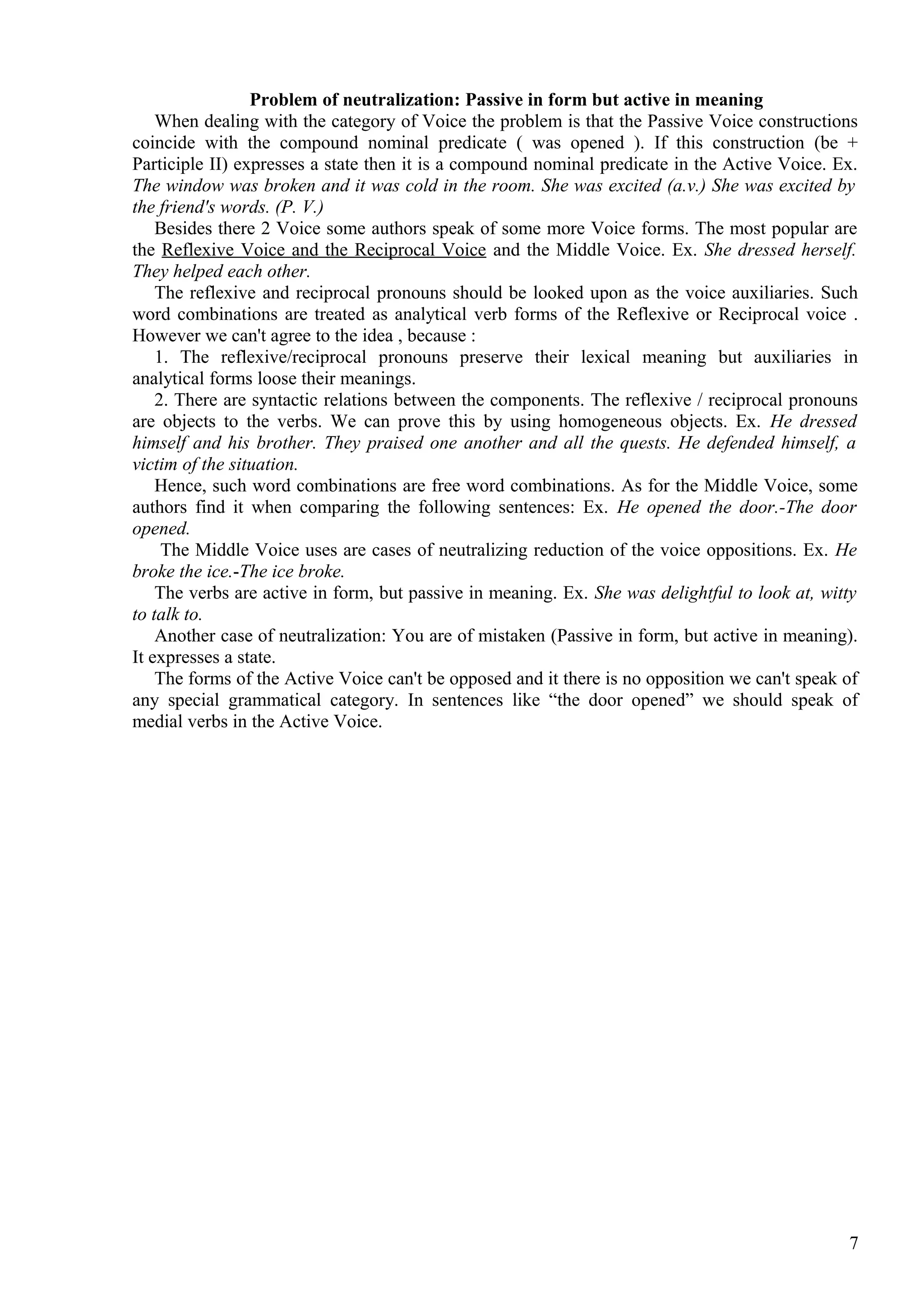 Problem of neutralization: Passive in form but active in meaning
When dealing with the category of Voice the problem is that the Passive Voice constructions
coincide with the compound nominal predicate ( was opened ). If this construction (be +
Participle II) expresses a state then it is a compound nominal predicate in the Active Voice. Ex.
The window was broken and it was cold in the room. She was excited (a.v.) She was excited by
the friend's words. (P. V.)
Besides there 2 Voice some authors speak of some more Voice forms. The most popular are
the Reflexive Voice and the Reciprocal Voice and the Middle Voice. Ex. She dressed herself.
They helped each other.
The reflexive and reciprocal pronouns should be looked upon as the voice auxiliaries. Such
word combinations are treated as analytical verb forms of the Reflexive or Reciprocal voice .
However we can't agree to the idea , because :
1. The reflexive/reciprocal pronouns preserve their lexical meaning but auxiliaries in
analytical forms loose their meanings.
2. There are syntactic relations between the components. The reflexive / reciprocal pronouns
are objects to the verbs. We can prove this by using homogeneous objects. Ex. He dressed
himself and his brother. They praised one another and all the quests. He defended himself, a
victim of the situation.
Hence, such word combinations are free word combinations. As for the Middle Voice, some
authors find it when comparing the following sentences: Ex. He opened the door.-The door
opened.
The Middle Voice uses are cases of neutralizing reduction of the voice oppositions. Ex. He
broke the ice.-The ice broke.
The verbs are active in form, but passive in meaning. Ex. She was delightful to look at, witty
to talk to.
Another case of neutralization: You are of mistaken (Passive in form, but active in meaning).
It expresses a state.
The forms of the Active Voice can't be opposed and it there is no opposition we can't speak of
any special grammatical category. In sentences like “the door opened” we should speak of
medial verbs in the Active Voice.

7

 