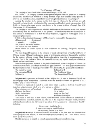 The Category of Mood
The category of Mood is the most controversial category of the verb.
B.A. Ilyish: " The category of mood in the present English verb has given rise to so many
discussions, and has been treated in so many different ways, that it seems hardly possible to
arrive at any more less convincing and universally acceptable conclusion concerning it."
Among the scholars to be named in the first place in relation to the problem are A.I.
Smirnitsky, whose theories revolutionized the presentation of English verbal grammar; then B.A.
Ilyish , a linguist who made a great contribution to the general problem of mood; then Y.N.
Vorontsova; Z.S. Khlebnikova.
The category of Mood expresses the relations between the action, denoted by the verb, and the
actual reality from the point of view of the speaker. The speaker may treat the action/event as
real, unreal or problematic or as fact that really happened, happens or will happen, or as an
imaginary phenomenon.
It follows from this that the category of Mood may be presented by the opposition
obligue mood
- direct mood
= unreality
= reality.
The former is the strong member.
The latter is the weak member.
Mood relates the verbal action to such conditions as certainty, obligation, necessity,
possibility.
The most disputable question in the category of mood is the problem of number and types of
Obligue Moods. Obligue Moods denote unreal or problematic actions so they can't be modified
by the category of tense proper. They denote only relative time, that is simultaneousness or
priority. Due to the variety of forms it's impossible to make up regular paradigms of Obligue
Moods and so classify them.
Some authors pay more attention to the plane of expression, other to the plane of content. So
different authors speak of different number and types of moods. The most popular in Grammar
has become the system of moods put forward By Prof. Smirnitsky. He speaks of 6 mood forms:
The Indicative Mood
Subjunctive II
The Imperative Mood
The Conditional Mood
Subjunctive I
The Suppositional Mood
Subjunctive I expresses a problematic action. Subjunctive I is used in American English and
in newspaper style. Subjunctive I coincides with the Infinitive without the particle to. Ex.:
Ring me up if he would be there.
This mood is expressed in English to a very minor extent (e.g.: So be it then!). It is only used
in certain set expressions, which have to be learned as wholes:
Come what may, we will go ahead.
Heaven forbid that...
God save the Queen!
So be it then.
Suffice it to say that...
Long live the King!
Be that as it may...
Grammar be hanged!
This Mood is also used in that clauses, when the main clause contains an expression of
recommendation, resolution, demand, etc. The use of this subjunctive I occurs chiefly in formal
style (and especially in Am E) where in less other devices, such as to - infinitive or should =
infinitive.
It is necessary that he be there.
It is necessary that he should be there.
It is necessary for him to be there.
Subjunctive II denotes an unreal action and it coincides in the form with the Past Indefinite
Tense (Subjunctive II Present) or Past Perfect (Subjunctive II Past). Ex.: I wish he had told the
truth. If only he were here!
Mood is expressed in English to a much greater extent by past tense forms. E.g.:
10

 