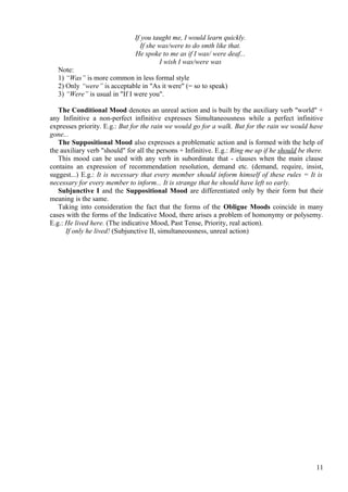 If you taught me, I would learn quickly.
If she was/were to do smth like that.
He spoke to me as if I was/ were deaf...
I wish I was/were was
Note:
1) “Was” is more common in less formal style
2) Only “were” is acceptable in "As it were" (= so to speak)
3) “Were” is usual in "If I were you".
The Conditional Mood denotes an unreal action and is built by the auxiliary verb "world" +
any Infinitive a non-perfect infinitive expresses Simultaneousness while a perfect infinitive
expresses priority. E.g.: But for the rain we would go for a walk. But for the rain we would have
gone...
The Suppositional Mood also expresses a problematic action and is formed with the help of
the auxiliary verb "should" for all the persons + Infinitive. E.g.: Ring me up if he should be there.
This mood can be used with any verb in subordinate that - clauses when the main clause
contains an expression of recommendation resolution, demand etc. (demand, require, insist,
suggest...) E.g.: It is necessary that every member should inform himself of these rules = It is
necessary for every member to inform... It is strange that he should have left so early.
Subjunctive I and the Suppositional Mood are differentiated only by their form but their
meaning is the same.
Taking into consideration the fact that the forms of the Obligue Moods coincide in many
cases with the forms of the Indicative Mood, there arises a problem of homonymy or polysemy.
E.g.: He lived here. (The indicative Mood, Past Tense, Priority, real action).
If only he lived! (Subjunctive II, simultaneousness, unreal action)

11

 