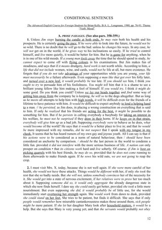 CONDITIONAL SENTENCES
The Advanced English Course for Foreign Students by Brian Kelly, B.A. L., Longmans, 1980, pp. 76-91. Theme
“Verb: Mood”

A. PROSE PASSAGES. (See also pars. 358-359.)
1. Unless Jim stops burning the candle at both ends, he may ruin both his health and his
prospects. He is certainly going the pace. If he were able to look into the future, he would not be
so wild. There is no doubt that he will go to the bad. unless he changes his ways. In any case, he
will not get on in the world, if he gives way to his inclinations so easily. If he tried to control
himself, and live more quietly, it would be better for him. But he is game for anything, when he
is in one of his wild moods. If a young man fools away the time that he should spend in study, he
cannot expect to come off with flying colours in his examinations. But Jim makes fun of
steadiness, and says that if it means drudgery, hard work is not worth while. According to him, a
life that did not include women, wine, and cards, would not be life at all, but mere existence. He
forgets that if you do not take advantage of your opportunities while you are young, your life
must necessarily be a failure afterwards. Even supposing a man like that got over his folly later,
and turned over a new leaf, it would probably be too late. If you should see him, I think you
ought to try to persuade him of his foolishness. You might tell him that it is a shame to see a
brilliant young fellow like him making a fool of himself. If you would try, I think it might do
some good. Do you think you could? Unless we lay our heads together and find some way of
getting him away from the company he is keeping, he will so to the dogs altogether. But as long
as he meets all attempts to help him with high words, it will be difficult even for the friends of a
lifetime to have patience with him. It would be difficult to expect anybody to lend a helping hand
to a man. // he persisted, as Jim does, in placing a wrong construction on everything that is said
to him. If only he realized that his friends are acting for the best, it might be possible to do
something for him. But if he persists in calling everybody a busybody for taking an interest in
his welfare, he must not be surprised if they draw in their horns. If he keeps on in that strain,
everybody will give him up as a bad job. Supposing everybody were to behave as he does, what
would become of the world? He says that it would be a better place to live in; and that he would
be more impressed with my remarks, did he not suspect that I speak with my tongue in my
cheek. It seems that he has heard rumors of my own gay and joyous youth. All I can say is that if
his actions were to be considered as a norm of natural behaviour, then / should have been
considered an anchorite by comparison. / should be the last person in the world to condemn a
little fun. provided it did not interfere with the more serious business of life. A nation can only
prosper on condition • that its citizens work hard and live soberly. Of course. if Jim is bent on
picking quarrels with his best friends, he may do so, provided that he does not come running to
them afterwards to make friends again. If he sows his wild oats, we are not going to reap the
crop.
2. I must visit Mrs. X. today, because she is not well again. If she were more careful of her
health, she would not have these attacks. Things would be different with her, if only she took the
rest that she so badly needs. But she will not, unless somebody convinces her of the necessity for
it. She would get into a state of nervous excitement, if her relatives were to press her too much
about it. Supposing someone did so, it would only aggregate the already dangerous state in
which she now finds herself. I dare say she could easily get better, provided she took a little more
nourishment. But even supposing she did, it would probably be of little use, for she would
immediately start overtaxing her strength again. She would work from dawn to dusk, provided
she could stand on her feet. She tries to be patient, but finds it difficult. She says that if only
people would remember how miserable cantankerousness makes those around them, sick people
might be more patient. If she let her daughter Mary look after household matters, it would be a
help. But she says that Mary is very young yet; and that the servants would probably not obey
12

 