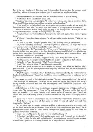 her. if she were in charge. I think that Mrs. X. is mistaken. I am sure that the servants would
obey Maty without hesitation, provided that Mrs. X. supported her with her authority.
3. In the third exercise, we saw that John and Maty had decided to go to Worthing.
" What station do we leave from?" asked John.
"Waterloo," answered Mary promptly. "If we hurry, we should get a train at about two thirty.
If we should be late for that, we could get one about half an hour later."
" If you would decide beforehand what we are going to do over the week-end, and avoid this
last-minute rush." said John, " we might have some chance of getting somewhere sometime."
Arrived at Waterloo Station, Mary made her way to the inquiry-office. "Could you tell me
what platform the trains leave for Worthing from? " she asked.
" I might, if this were Victoria Station," answered the clerk with a grin. "You might try going
there."
" Well now! I must have been mistaken," cried Mary gaily, turning to John. " What do you
think of that?"
" If I were to say what I thought," growled John, " this building would go up in flames."
" Oh, well," said Maty cheerfully, " anybody might make a mistake. You might have made
sure yourself before we started, instead of leaving it all to me."
" But what shall we do? " persisted John. " If we went to Victoria at once, we might get a train
to arrive in Worthing somewhere before four. But the afternoon would be half over. Couldn't we
get a train for some place from this station? We might try Salisbury, where you were born. I wish
we had some kind of hiker's guide-book."
" Ask at that bookstall over there," suggested Mary. " And if they have one, buy it."
" Would you mind showing me some kind of hiker's guide ? " said John; at the bookstall.
" Certainly, sir," said the assistant. " Might I suggest this one ? "
" Could I have a look at it first ? " said John, and examined it.
" I wish you would consult me before paying for things," said Mary, on looking John's
purchase over. " If you did, you might buy the wrong thing less often. This one has nothing about
camping-grounds."
" Might I suggest," remarked John, " that Saturday afternoon is hardly the best time to buy
books of the kind anyway ? Even if we should find one, it would be too late to make any use of
it."
Mary stood stock-still in the middle of the station. "I want a proper guide-book!" she wailed.
"You would get the wrong one  You might try and please me just for once. If you were really a
loving husband, you would. You have been behaving like a bear all afternoon. If you don't stop,
I'll scream  "
And she looked as if she would, too. John cast an uneasy glance around at the passers-by, who
were eyeing "the pair curiously. " Come on," he said urgently. " If you go on like that, we will
never get anywhere. Let's go to Victoria, by all means, and see if there is a train. Though we
should have been in Worthing by now, if you had not made the silly mistake of bringing us here
first."
" If you were as clever as you think you are, you wouldn't have let me make it." retorted Mary.
" Look here, if we go into all that again, we shall be here all night," answered John
impatiently. " Let's go."
They got into a train at a quarter past three, and had to take seats separately, at opposite ends
of the coach, the train was so crowded. John reflected that it might have been worse, for he
required time to cool down. He found himself sitting with a married couple and their child, and
got into conversation with them.
" Might I ask you," he said to the man, " if your wife likes hiking ? "
" If she does," replied the man, " she's kept the secret pretty well. You might ask her, though."
" If I did," replied the lady, with a placid smile, " it wouldn't make much difference, anyway.
It would take a good deal to move my husband out of his garden over a week-end."
13

 