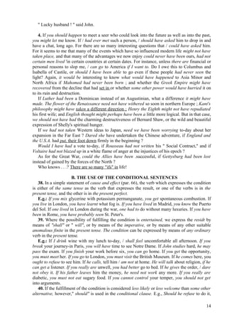 " Lucky husband ! " said John.
4. If you should happen to meet a seer who could look into the future as well as into the past,
you might let me know. If / had ever met such a person, / should have asked him to drop in and
have a chat, long ago. For there are so many interesting questions that / could have asked him.
For it seems to me that many of the events which have so influenced modern life might not have
taken place, and that many of the advantages we now enjoy could never have been ours, had not
certain men lived 'in certain countries at certain dates. For instance, unless there are financial or
personal reasons to slop me, / can go to America if I want to. Do I owe this to Columbus and
Isabella of Castile, or should I have been able to go even if these people had never seen the
light? Again, it would be interesting to know what would have happened to Asia Minor and
North Africa if Mahomed had never been born ; and whether the Greek Empire might have
recovered from the decline that had set in or whether some other power would have hurried it on
to its ruin and destruction.
If Luther had been a Dominican instead of an Augustinian, what a difference it might have
made. The flower of the Renaissance need not have withered so soon in northern Europe ; Kant's
philosophy might have taken a different direction ; Henry the Eighth might not have repudiated
his first wife; and English thought might perhaps have been a little more logical. But in that case,
we should not have had the charming destructiveness of Bernard Shaw, or the wild and beautiful
expression of Shelly's spiritual hunger.
If we had not taken Western ideas to Japan, need we have been worrying to-day about her
expansion in the Far East ? Dared she have undertaken the Chinese adventure, if England and
the U.S.A. had put, their foot down firmly in the beginning ?
Would I have had a vote to-day, if Rousseau had not written his " Social Contract," and if
Voltaire had not blazed up in a white flame of anger at the injustices of his epoch ?
As for the Great War, could the Allies have been .successful, if Gettysburg had been lost
instead of gained by the forces of the North ?
Who knows . . .? There are so many "ifs" in life!
B. THE USE OF THE CONDITIONAL SENTENCES
38. In a simple statement of cause and effect (par. 66), the verb which expresses the condition
is either of the same tense as the verb that expresses the result, or one of the verbs is in the
present tense, and the other is in the present perfect.
E.g.: If you mix glycerine with potassium permanganate, you get spontaneous combustion. If
you live in London, you have learnt what fog is. If you have lived in Madrid, you know the Puerto
del Sol. If one lived in London during the war, one had to do without many luxuries. If you have
been in Rome, you have probably seen St. Peter's.
39. Where the possibility of fulfilling the condition is entertained, we express the residt by
means of "shall" or " will", or by means of the imperative, or by means of any other suitable
anomalous finite in the present tense. The condition can be expressed by means of any ordinary
verb in the present tense.
E.g.: If I drink wine with my lunch to-day, / shall feel uncomfortable all afternoon. If you
break your journey-in Paris, you will have time to see Notre Dame. If John studies hard, he may
pass the exam. If you finish your work before six, you can go home. If you get the opportunity,
you must meet her. If you go to London, you must visit the British Museum. If he comes here, you
ought to refuse to see him. If he calls, tell him / am not at home. He will talk about religion, if he
can get a listener. If you really are unwell, you had better go to bed. If he gives the order, / dare
not obey it. If his father leaves him the money, he need not work any more. If you really are
diabetic, you must not eat sugary food. If you cannot control your temper, you should not get
into arguments.
40. If the fulfillment of the condition is considered less likely or less welcome than some other
alternative, however," should" is used in the conditional clause. E.g., Should he refuse to do it,
14

 