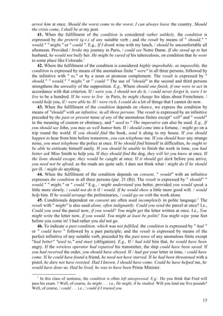 arrest him at once. Should the worst come to the worst, I can always leave the country. Should
the crisis come, I shall be at my post.
41. When the fulfillment of the condition is considered rather unlikely, the condition is
expressed by the preterit (q.v.) of any suitable verb ; and the result by means of " should," "
would," " might," or " could ". E.g., If I drank wine with my lunch, / should be uncomfortable all
afternoon. Provided / broke my journey in Paris, / could see Notre Dame. If she stood up to her
husband, he would not bully her. He might be cured of his tuberculosis, on condition that he went
to some place like Colorado.1
42. Where the fulfillment of the condition is considered highly improbable, or impossible, the
condition is expressed by means of the anomalous finite " were" in all three persons, followed by
the infinitive with " to," or by a noun or pronoun complement. The result is expressed by "
should," " would," " might," or " could " The use of "should" in the second and third persons
strengthens the unreality of the supposition. E.g., Where should one finish, if one were to act in
accordance with that criterion. If / were you, I should not do it. / could never forget it, were I to
live to be a hundred. If he were to live in Paris, he might change his ideas about Frenchmen. /
would help you, if / were able to. If / were rich, I could do a lot of things that I cannot do now.
43. When the fulfillment of the condition depends on chance, we express the condition by
means of "should" with an infinitive, in all three persons. The result is expressed by an infinitive
preceded by the past or present tense of any of the anomalous finites except" will" and " would"
in the meaning of custom or obstinacy, and " used to." The imperative can also be used. E.g., If
you should see John, you may as well humor him. If / should come into a fortune, / might go on a
trip round the world. If you should find the book, send it along to my house. If you should
happen to hear from him before tomorrow, you can telephone me. If you should hear any strange
noise, you must telephone the police at once. If he should find himself in difficulties, he ought to
be able to extricate himself easily. If you should be unable to finish the work in time, you had
better ask Miss Smith to help you. If they should find the dog, they will let you know at once. If
the lions should escape, they would be caught at once. If it should get dark before you arrive,
you need not be afraid, as the roads are quite safe. I dare not think what / might do if he should
get ill. / might do anything.
44. When the fulfillment of the condition depends on consent, " would" with an infinitive
expresses the condition in all three persons (par. 21 (B)). The result is expressed by " should" "
would," " might," or " could." E.g., / might understand you better, provided you would speak a
little more slowly. / could not do it if / would. If he would show a little more good will. / would
help him. If he would arrange the preliminaries, / could go on with the work alone.
45. Conditionals dependent on consent are often used incompletely in polite language.1 The
result with " might" is also used alone, often indignantly. Could you send the parcel at once? I.e.,
Could you send the parcel now, if you would? You might get the letter written at once. I.e., You
might write the letter now, if you would. You might at least be polite! You might wipe your feet
before you come in! I had rather you did not go.
46. To indicate a past condition, which was not fulfilled, the condition is expressed by " had "
or " could have " followed by a past participle; and the result is expressed by means of the
perfect infinitive of any suitable verb, preceded by the past tense of any anomalous finite except
"had better" "used to," and must (obligation). E.g., If / had told him that, he would have been
angry. If the wireless operator had repaired his transmitter, the ship could have been saved. If
you had received the order, you should have obeyed. If / had got your letter in time, / could have
come. If he could have found a friend, he need not have starved. If he had been threatened with a
pistol, he dare not have resisted. Had I known, I should have come. Could he have helped me, he
would have done so. Had he lived, he was to have been Prime Minister.
1

In this class of sentence, the condition is often left unexpressed. E.g.: Do you think that Fred will
pass his exam. ? Well, of course, he might . . . i.e., He might, if he studied. Will you lend me five pounds?
Well, of course, / could . . . i.e., / could if I trusted you.

15

 