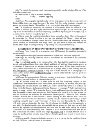 463. The part of the sentence which expresses the condition can be introduced by one of the
following conjunctions:
on condition that as long as provided providing
if
if only
suppose supposing
unless
Ex.: Unless John stops playing the fool, he will not be a success in life. Supposing everybody
behaved like- that, what would become of the world ? As long as he continues obstinate, one
cannot, do anything about it. She could get better, provided she took a little nourishment.
466. The conjunction introducing the condition is often omitted when the fulfilment of the
condition is unlikely (par. 41); highly improbable or impossible (par. 42); or unwelcome (par.
40). It can also be omitted in sentences expressing a condition depending on chance (par. 43); or
a past condition that was not fulfilled (par. 46).
In all these cases, the condition is introduced by an anomalous finite, followed immediately
by its subject. E.g., Should he refuse to pay, see your solicitor? Did I know, I might tell you.
Were he to live in Paris, he might change his ideas. Should you see John, ask 'him to ring you up.
Had I told him, he would have been angry. Had I got your letter; I could have arranged the
matter. There might be some possibility of my helping you, did I have the money.
C. EXERCISES ON THE CONSTRUCTION OF CONDITIONAL SENTENCES.
(a) Change Prose Passage (i) so as to convey that fulfillment of the conditions expressed is
rather unlikely.
(b) Change Prose Passage (2) so that the sentences express past conditions unfulfilled.
(c) Change the following sentences, so as to indicate that the fulfillment of the" conditions
given is unwelcome.
E.g.: If people talk scandal in her presence, Mary tells them that they ought not to run down
their friends and neighbors. If they take it badly and break off with her, Mary remains as cool as
a cucumber. If they drop on her, she says, she has no need to worry. If they do not mind their p's
and q's while they are with her, it is necessary for her to bring it home 'to them that they must not
tear other people's characters to shreds. If they want to make innocent fun of other people, it is
quite another matter. If they send her to Coventry as a result of her attitude, well and good. She
can grin and bear it.
(d) Change the sentences in the following passage, so as to convey that the fulfillment of the
conditions expressed is almost or completely impossible.
E.g.: If Solomon conies back to earth again, he will find everything changed, at least
superficially, with the exception of the heart of man. He will notice, for instance, if he picks up a
newspaper, that all men are still liars. Indeed, he will be enormously surprised if he finds any
thing else to be the case. As he remarked some thousands of years ago, " That which is crooked
cannot be made • straight." If he enters the divorce courts and listens to the divorce cases, he will
find that model wives are as scarce as ever. And if anyone tells him with pride., that women can
now be freed from bad husbands, he will murmur inconsequently, " Who can find a virtuous
woman ? For her price is above rubies! " Should anybody ask him what he thinks of all the
wonderful discoveries that have been made since his time, he will answer obstinately, " Is there
anything whereof it may be said ' This is new ..." There is no new thing under the sun." But he
will notice one new thing, just the same. He will observe, provided he gets the opportunity to
mix with a few English families, that whereas in his day the women got their own way with their
menfolk by diplomatically managing them, they now rule the poor males openly and brutally.
And, unless he is more unobserving than I take him to be, he will draw consolation from the fact
that a man need not, indeed cannot, any longer be saddled with a hundred shrewish wives at
once, but can have them one at a time, if he is willing to spend sixty pounds or so in divorce
expenses.
(e) Where possible, change the following sentences so as to convey that the conditions depend
for their fulfilment either on chance or on consent.
16

 