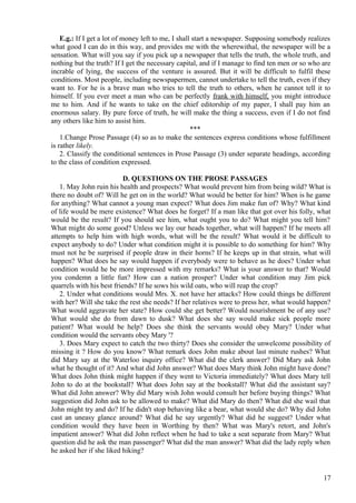 E.g.: If I get a lot of money left to me, I shall start a newspaper. Supposing somebody realizes
what good I can do in this way, and provides me with the wherewithal, the newspaper will be a
sensation. What will you say if you pick up a newspaper that tells the truth, the whole truth, and
nothing but the truth? If I get the necessary capital, and if I manage to find ten men or so who are
incrable of lying, the success of the venture is assured. But it will be difficult to fulfil these
conditions. Most people, including newspapermen, cannot undertake to tell the truth, even if they
want to. For he is a brave man who tries to tell the truth to others, when he cannot tell it to
himself. If you ever meet a man who can be perfectly frank with himself, you might introduce
me to him. And if he wants to take on the chief editorship of my paper, I shall pay him an
enormous salary. By pure force of truth, he will make the thing a success, even if I do not find
any others like him to assist him.
***
1.Change Prose Passage (4) so as to make the sentences express conditions whose fulfillment
is rather likely.
2. Classify the conditional sentences in Prose Passage (3) under separate headings, according
to the class of condition expressed.
D. QUESTIONS ON THE PROSE PASSAGES
1. May John ruin his health and prospects? What would prevent him from being wild? What is
there no doubt of? Will he get on in the world? What would be better for him? When is he game
for anything? What cannot a young man expect? What does Jim make fun of? Why? What kind
of life would be mere existence? What does he forget? If a man like that got over his folly, what
would be the result? If you should see him, what ought you to do? What might you tell him?
What might do some good? Unless we lay our heads together, what will happen? If he meets all
attempts to help him with high words, what will be the result? What would it be difficult to
expect anybody to do? Under what condition might it is possible to do something for him? Why
must not he be surprised if people draw in their horns? If he keeps up in that strain, what will
happen? What does he say would happen if everybody were to behave as he does? Under what
condition would he be more impressed with my remarks? What is your answer to that? Would
you condemn a little fun? How can a nation prosper? Under what condition may Jim pick
quarrels with his best friends? If he sows his wild oats, who will reap the crop?
2. Under what conditions would Mrs. X. not have her attacks? How could things be different
with her? Will she take the rest she needs? If her relatives were to press her, what would happen?
What would aggravate her state? How could she get better? Would nourishment be of any use?
What would she do from dawn to dusk? What does she say would make sick people more
patient? What would be help? Does she think the servants would obey Mary? Under what
condition would the servants obey Mary '?
3. Does Mary expect to catch the two thirty? Does she consider the unwelcome possibility of
missing it ? How do you know? What remark does John make about last minute rushes? What
did Mary say at the Waterloo inquiry office? What did the clerk answer? Did Mary ask John
what he thought of it? And what did John answer? What does Mary think John might have done?
What does John think might happen if they went to Victoria immediately? What does Mary tell
John to do at the bookstall? What does John say at the bookstall? What did the assistant say?
What did John answer? Why did Mary wish John would consult her before buying things? What
suggestion did John ask to be allowed to make? What did Mary do then? What did she wail that
John might try and do? If he didn't stop behaving like a bear, what would she do? Why did John
cast an uneasy glance around? What did he say urgently? What did he suggest? Under what
condition would they have been in Worthing by then? What was Mary's retort, and John's
impatient answer? What did John reflect when he had to take a seat separate from Mary? What
question did he ask the man passenger? What did the man answer? What did the lady reply when
he asked her if she liked hiking?

17

 