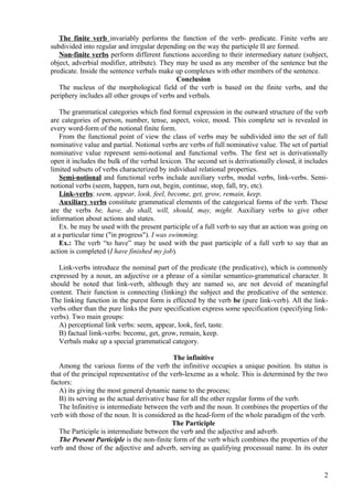 The finite verb invariably performs the function of the verb- predicate. Finite verbs are
subdivided into regular and irregular depending on the way the participle II are formed.
Non-finite verbs perform different functions according to their intermediary nature (subject,
object, adverbial modifier, attribute). They may be used as any member of the sentence but the
predicate. Inside the sentence verbals make up complexes with other members of the sentence.
Соnсlusiоn
The nucleus of the morphological field of the verb is based on the finite verbs, and the
periphery includes all other groups of verbs and verbals.
The grammatical categories which find formal expression in the outward structure of the verb
are categories of person, number, tense, aspect, voice, mood. This complete set is revealed in
every word-form of the notional finite form.
From the functional point of view the class of verbs may be subdivided into the set of full
nominative value and partial. Notional verbs are verbs of full nominative value. The set of partial
nominative value represent semi-notional and functional verbs. The first set is derivationally
open it includes the bulk of the verbal lexicon. The second set is derivationally closed, it includes
limited subsets of verbs characterized by individual relational properties.
Semi-notional and functional verbs include auxiliary verbs, modal verbs, link-verbs. Seminotional verbs (seem, happen, turn out, begin, continue, stop, fall, try, etc).
Link-verbs: seem, appear, look, feel, become, get, grow, remain, keep.
Auxiliary verbs constitute grammatical elements of the categorical forms of the verb. These
are the verbs be, have, do shall, will, should, may, might. Auxiliary verbs to give other
information about actions and states.
Ex. be may be used with the present participle of a full verb to say that an action was going on
at a particular time ("in progress"). I was swimming.
Ex.: The verb “to have” may be used with the past participle of a full verb to say that an
action is completed (I have finished my job).
Link-verbs introduce the nominal part of the predicate (the predicative), which is commonly
expressed by a noun, an adjective or a phrase of a similar semantico-grammatical character. It
should be noted that link-verb, although they are named so, are not devoid of meaningful
content. Their function is connecting (linking) the subject and the predicative of the sentence.
The linking function in the purest form is effected by the verb be (pure link-verb). All the linkverbs other than the pure links the pure specification express some specification (specifying linkverbs). Two main groups:
A) perceptional link verbs: seem, appear, look, feel, taste.
B) factual limk-verbs: become, get, grow, remain, keep.
Verbals make up a special grammatical category.
The infinitive
Among the various forms of the verb the infinitive occupies a unique position. Its status is
that of the principal representative of the verb-lexeme as a whole. This is determined by the two
factors:
A) its giving the most general dynamic name to the process;
B) its serving as the actual derivative base for all the other regular forms of the verb.
The Infinitive is intermediate between the verb and the noun. It combines the properties of the
verb with those of the noun. It is considered as the head-form of the whole paradigm of the verb.
The Participle
The Participle is intermediate between the verb and the adjective and adverb.
The Present Participle is the non-finite form of the verb which combines the properties of the
verb and those of the adjective and adverb, serving as qualifying processual name. In its outer

2

 