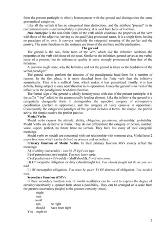 form the present participle is wholly homonymous with the gerund and distinguishes the same
grammatical categories.
Like all the verbals it has no categorical time distinctions, and the attribute "present" in its
conventional name is not immediately explanatory; it is used from force of tradition.
Past Participle is the non-finite form of the verb which combines the properties of the verb
with those of the adjective, serving as the qualifying processual name. It is a single form, having
no paradigm of its own. It conveys implicitly the categorial meaning of the perfect and the
passive. The main functions in the sentence are those of the attribute and the predicative.
The gerund
The gerund is the non- finite form of the verb, which like the infinitive combines the
properties of the verb with those of the noun. Similar to the infinitive, gerund serves as me verbal
name of a process, but its substantive quality is more strongly pronounced than that of the
Infinitive.
A question might arise, why the Infinitive and not the gerund is taken as the head-form of the
verbal paradigm?
The gerund cannot perform the function of the paradigmatic head-form for a number of
reasons. In the first place, it is more detached from the finite verb than the infinitive
semantically. Then it is a suffixal form, which makes it less generalized. Finally, it is less
definite, being subject to easy neutralization in its opposition. Hence the gerund is no rival of the
infinitive in the paradigmatic head-form function.
The formal sign of the gerund is wholly homonymous with that of the present participle: it is
the suffix ”-ing” added to the grammatically leading element. Like the infinitive the gerund is a
categorially changeable form. It distinguishes the aspective category of retrospective
coordination (perfect in opposition), and the category of voice (passive in opposition).
Consequently the categorical paradigm of the gerund includes 4 forms: the simple, the perfect
active, the simple passive the perfect passive.
Modal Verbs
Modal verbs express the attitude: ability, obligation, permission, advisability, probability.
Modal Verbs are defective in forms. They do not differentiate the category of person, number,
voice, aspect, perfect, no future tense no verbals. They have lost many of their categorial
meanings.
Modal verbs or modals are concerned with our relationship with someone else. Modal have 2
major functions which can be defined as primary and secondary.
Primary function of Modal Verbs. In their primary function MVs closely reflect the
meanings:
A) of ability (can/could). / can lift 25 kg/I can type.
B) of permission (may/might). You may leave early.
C) of prediction (will/would) - (shall/should). It will rain soon.
D) Of escapable obligation or duty (should/ought to). You should (ought to) do as you are
told.
E) Of inescapable obligation. You must be quiet. F) Of absence of obligation. You needn't
wait.
Secondary function of MVs
In their secondary function nine of modal auxiliaries can be used to express the degree of
certainly/uncertainly a speaker fuels about a possibility. They can be arranged on a scale from
the greatest uncertainty (might) to the greatest certainty (must).
might
may
could
can
be right
should
have been right
You ought to
3

 