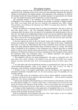 The category of aspect
The aspective meaning of the verb reflects the mode of the realization of the process. The
opposition of the continuous forms of the verb to the non-continuous represents the aspective
category of development. The marked member of the opposition is the continuous. It is built by
the auxiliary be plus the Present Participle. In symbolic notation it is represented by the formula
be...ing. The categorial meaning of the Continuous is "action in progress".
The unmarked member is the indefinite, which leaves the meaning unspecified. Four
combinations of the continuous and the indefinite are possible in principle in Modern English.
E.g.: While I was typing, Mary and Tom were chatting in the adjoining room. While I typing,
Tom and Mary were chatting in the adjoining room. While I was typing, they chatted in ... While
I typed, they chatted.
Clearly, the difference in meaning cannot lie in their time denotations. The time is shown by
their time signals (were - ed). The meaningful difference consists in the following: the
continuous shows the action in the very process of its realization; the indefinite points it out as a
mere fact. We speak of the morphological category of the verb, but care should be taken that the
character of the development of the action may also be expressed lexically or remain implicit.
E.g.: When I entered the room he was writing a letter. He wrote and wrote the letter (lexically).
When I entered the room, he wrote a letter.
In the last sentence the form of the verb doesn't express the Continuous aspect explicitly
because the speaker isn't interested in the action, but in the object of the action. Traditionally
forms like "is writing" are called Present, Past, Future Continuous Tense, but that is not quite
right. Such forms should be called Present Tense, Continuous aspect (is writing). The Present
Tense is modified by the Continuous. It the Continuous were a special tense then we should
speak of 2 tenses at once. But the action can't develop in 2 tenses at once. If the actions are not
progressive by themselves (if they are not shown as progressive), the description will go without
the continuous forms. The Continuous refers a to a definite time-point. The category of
development undergoes explicit various reductions:
1. The unlimitive verbs are very easily neutralized Ex. The night is wonderfully silent. The
stars shine with a fierce brilliancy, the Southern Cross and wind. The Duke's face seemed
blushed, and more lined than some of his recent photographs showed. He held a glass in his
hand.
2. As to the statal verbs, their neutralization amounts to a grammatical rule. They are so called
"never-used-in-the-Continuous" verbs: a) the unique “to be” and “to have”; b) verbs of
possession, verbs of relation, of physical perception, of mental perception
3. Worthy of note is the regular neutralization with the introductory verb supporting the
participial construction of parallel action. Ex. He stood smoking a pipe. Not normally: He was
standing smoking.
4. On the other hand, the Continuous can be used to denote habitual, recurrent actions.
Continuous verb forms are more expressive than non-continuous - they are used in emotional
speech. Ex.: He is always complaining.
5. Special note should be of the broadening use of the Continuous with unlimitive verbs. Here
are some typical examples. Ex. I heard a rumor that a certain member here present has been
seeing the prisoner this afternoon (E.M. Forster). I had a horrid feeling she was seeing right
through me and knowing all about me. What matters is, you're being damn fools (A.Hailey)
6. Compare similar transpositions in the expressions of anticipated future. E.g.: Dr. Aarons
will be seeing the patient this morning (A.Hailey). Soon we shall be hearing the news about the
docking of the spaceships having gone through.
Since the neutralization of the Continuous with these verbs is quite regular, we have an emphatic
reduction serving the purpose of speech expressiveness.

5

 